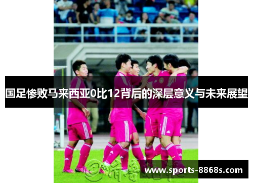 国足惨败马来西亚0比12背后的深层意义与未来展望