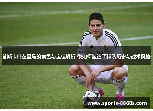 普斯卡什在皇马的角色与定位解析 他如何塑造了球队历史与战术风格