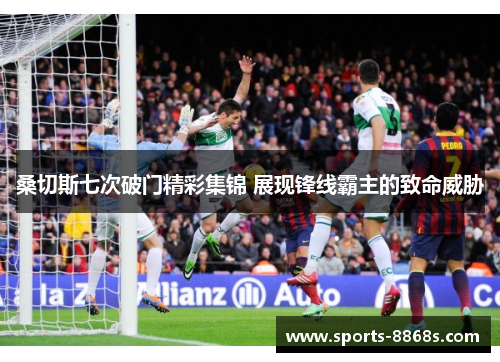 桑切斯七次破门精彩集锦 展现锋线霸主的致命威胁 桑切斯七次破门精彩集锦 展现锋线霸主的致命威胁